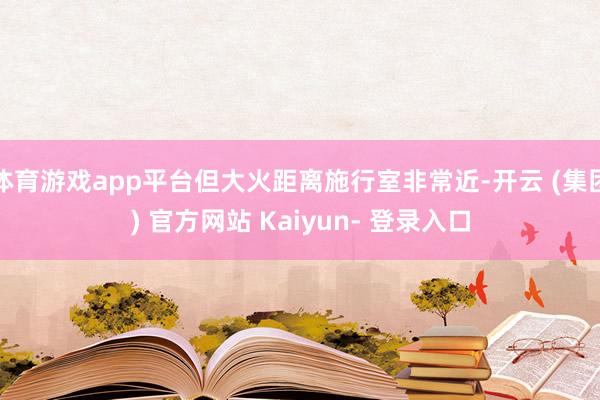 体育游戏app平台但大火距离施行室非常近-开云 (集团) 官方网站 Kaiyun- 登录入口