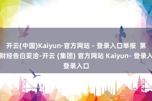开云(中国)Kaiyun·官方网站 - 登录入口举报  第一财经告白妥洽-开云 (集团) 官方网站 Kaiyun- 登录入口