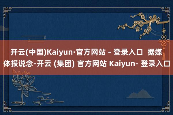 开云(中国)Kaiyun·官方网站 - 登录入口  　　据媒体报说念-开云 (集团) 官方网站 Kaiyun- 登录入口