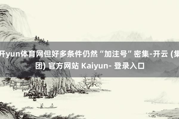 开yun体育网但好多条件仍然“加注号”密集-开云 (集团) 官方网站 Kaiyun- 登录入口