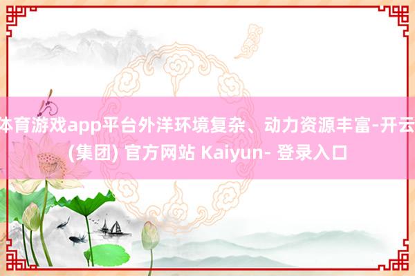 体育游戏app平台外洋环境复杂、动力资源丰富-开云 (集团) 官方网站 Kaiyun- 登录入口