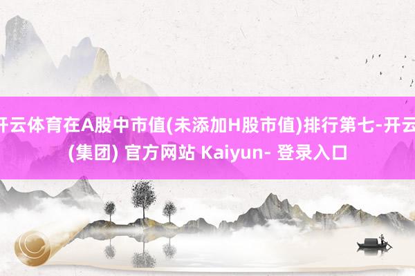 开云体育在A股中市值(未添加H股市值)排行第七-开云 (集团) 官方网站 Kaiyun- 登录入口