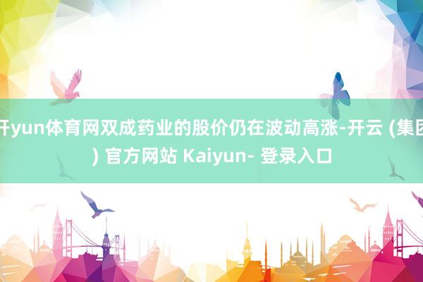 开yun体育网双成药业的股价仍在波动高涨-开云 (集团) 官方网站 Kaiyun- 登录入口