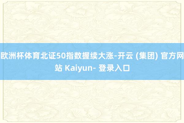 欧洲杯体育北证50指数握续大涨-开云 (集团) 官方网站 Kaiyun- 登录入口