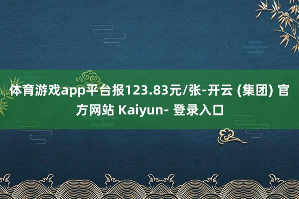 体育游戏app平台报123.83元/张-开云 (集团) 官方网站 Kaiyun- 登录入口