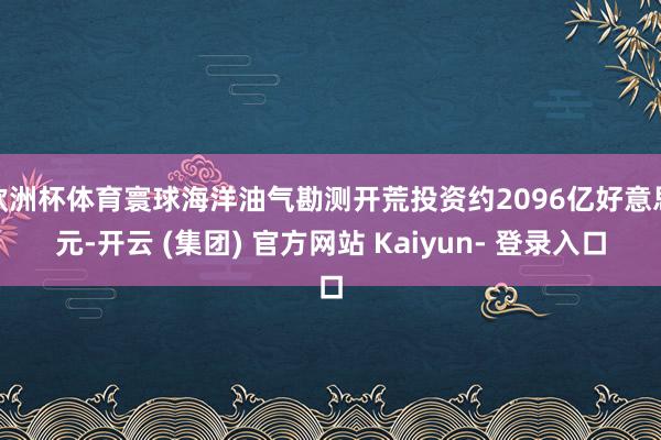 欧洲杯体育寰球海洋油气勘测开荒投资约2096亿好意思元-开云 (集团) 官方网站 Kaiyun- 登录入口