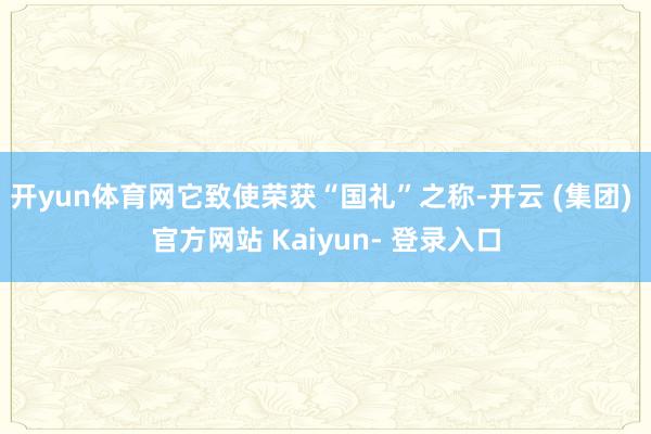开yun体育网它致使荣获“国礼”之称-开云 (集团) 官方网站 Kaiyun- 登录入口