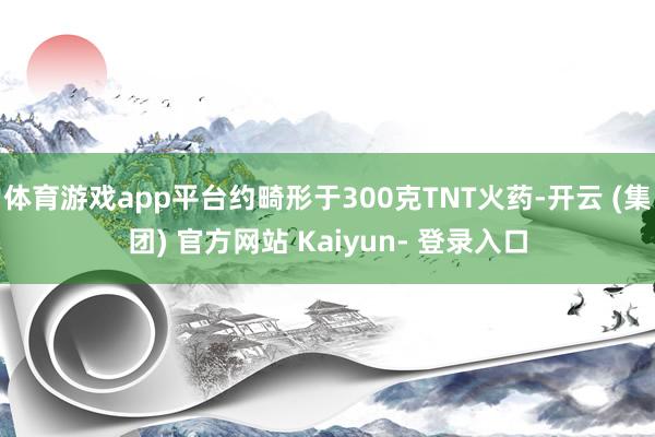 体育游戏app平台约畸形于300克TNT火药-开云 (集团) 官方网站 Kaiyun- 登录入口