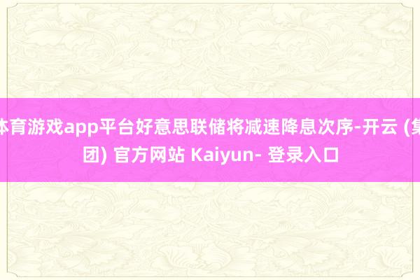 体育游戏app平台好意思联储将减速降息次序-开云 (集团) 官方网站 Kaiyun- 登录入口