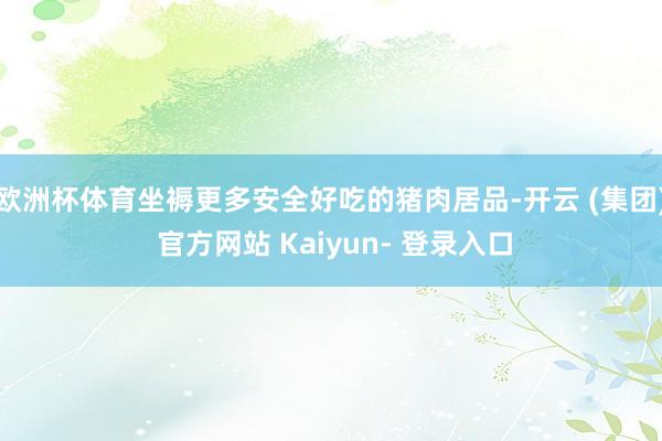 欧洲杯体育坐褥更多安全好吃的猪肉居品-开云 (集团) 官方网站 Kaiyun- 登录入口