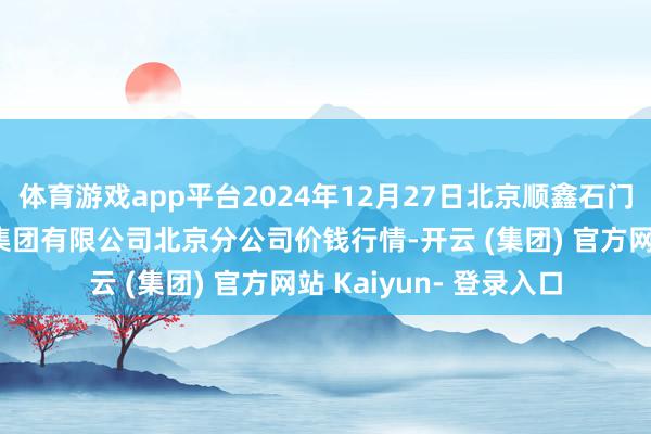 体育游戏app平台2024年12月27日北京顺鑫石门海外农产物批发阛阓集团有限公司北京分公司价钱行情-开云 (集团) 官方网站 Kaiyun- 登录入口