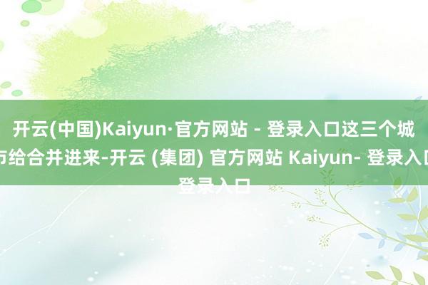 开云(中国)Kaiyun·官方网站 - 登录入口这三个城市给合并进来-开云 (集团) 官方网站 Kaiyun- 登录入口