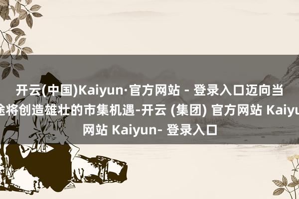 开云(中国)Kaiyun·官方网站 - 登录入口迈向当代化的新征途将创造雄壮的市集机遇-开云 (集团) 官方网站 Kaiyun- 登录入口