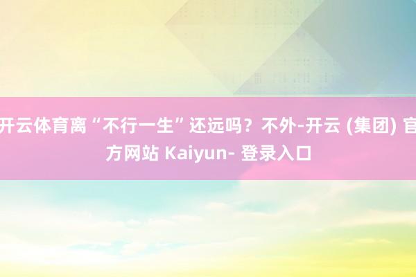 开云体育离“不行一生”还远吗？不外-开云 (集团) 官方网站 Kaiyun- 登录入口