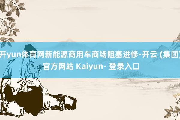开yun体育网新能源商用车商场阻塞进修-开云 (集团) 官方网站 Kaiyun- 登录入口