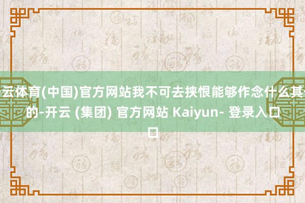 开云体育(中国)官方网站我不可去挟恨能够作念什么其他的-开云 (集团) 官方网站 Kaiyun- 登录入口