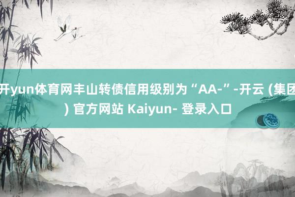 开yun体育网丰山转债信用级别为“AA-”-开云 (集团) 官方网站 Kaiyun- 登录入口